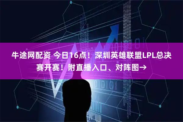 牛途网配资 今日16点！深圳英雄联盟LPL总决赛开赛！附直播入口、对阵图→