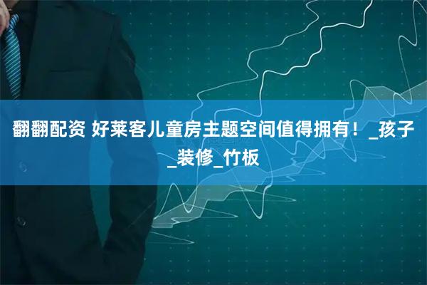 翻翻配资 好莱客儿童房主题空间值得拥有！_孩子_装修_竹板