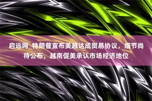 启远网  特朗普宣布美越达成贸易协议，细节尚待公布，越南促美承认市场经济地位