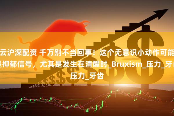云沪深配资 千万别不当回事！这个无意识小动作可能是抑郁信号，尤其是发生在清醒时_Bruxism_压力_牙齿