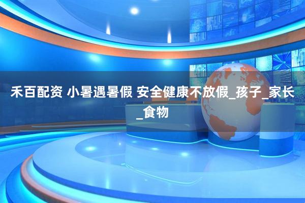 禾百配资 小暑遇暑假 安全健康不放假_孩子_家长_食物