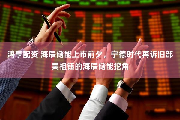 鸿亨配资 海辰储能上市前夕，宁德时代再诉旧部吴祖钰的海辰储能挖角