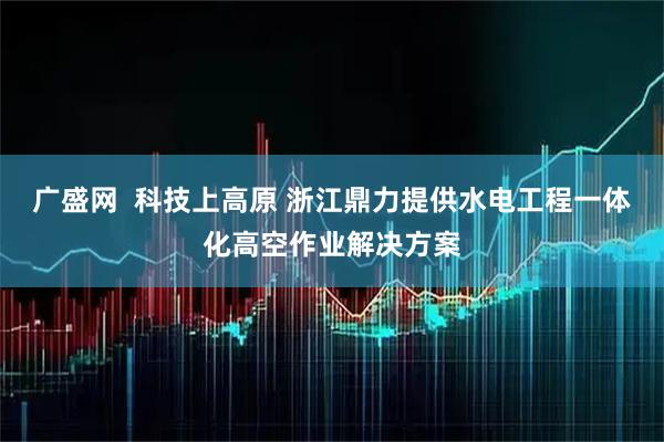 广盛网  科技上高原 浙江鼎力提供水电工程一体化高空作业解决方案