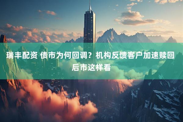 瑞丰配资 债市为何回调？机构反馈客户加速赎回 后市这样看