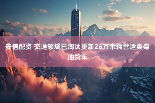 安信配资 交通领域已淘汰更新26万余辆营运类柴油货车