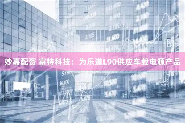 妙嘉配资 富特科技：为乐道L90供应车载电源产品