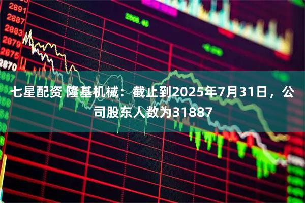 七星配资 隆基机械：截止到2025年7月31日，公司股东人数为31887