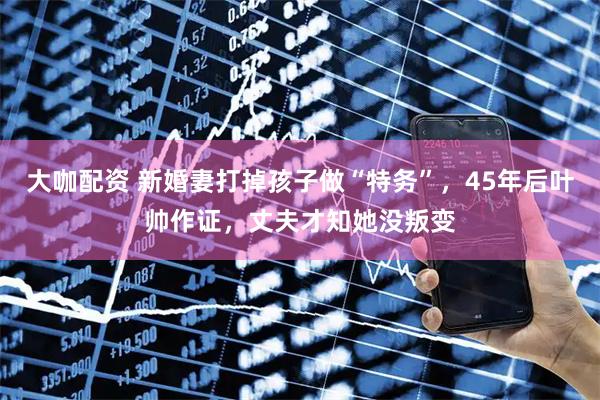 大咖配资 新婚妻打掉孩子做“特务”，45年后叶帅作证，丈夫才知她没叛变