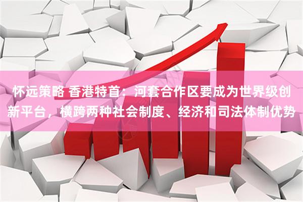 怀远策略 香港特首：河套合作区要成为世界级创新平台，横跨两种社会制度、经济和司法体制优势