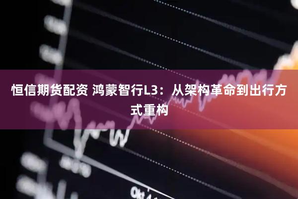 恒信期货配资 鸿蒙智行L3：从架构革命到出行方式重构