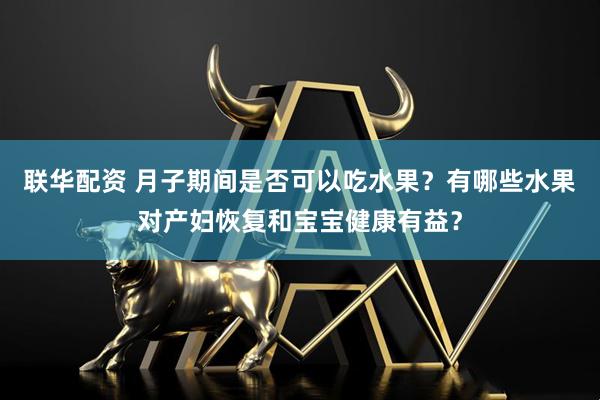 联华配资 月子期间是否可以吃水果？有哪些水果对产妇恢复和宝宝健康有益？