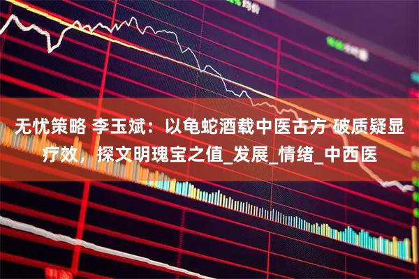 无忧策略 李玉斌：以龟蛇酒载中医古方 破质疑显疗效，探文明瑰宝之值_发展_情绪_中西医