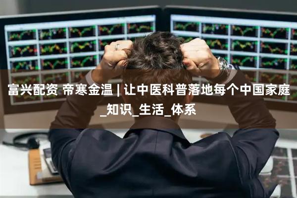 富兴配资 帝寒金温 | 让中医科普落地每个中国家庭_知识_生活_体系
