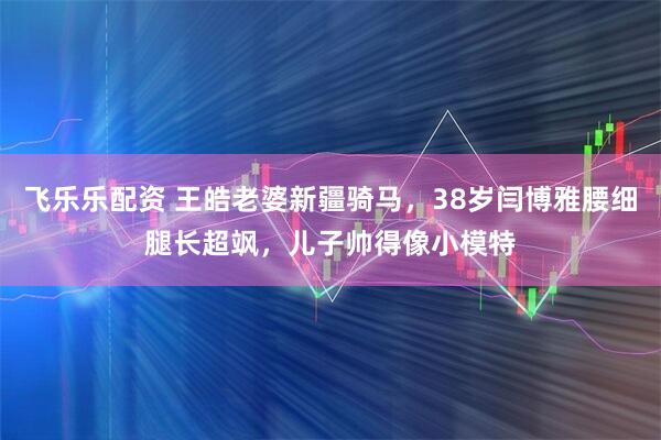 飞乐乐配资 王皓老婆新疆骑马，38岁闫博雅腰细腿长超飒，儿子帅得像小模特