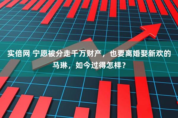 实倍网 宁愿被分走千万财产，也要离婚娶新欢的马琳，如今过得怎样？