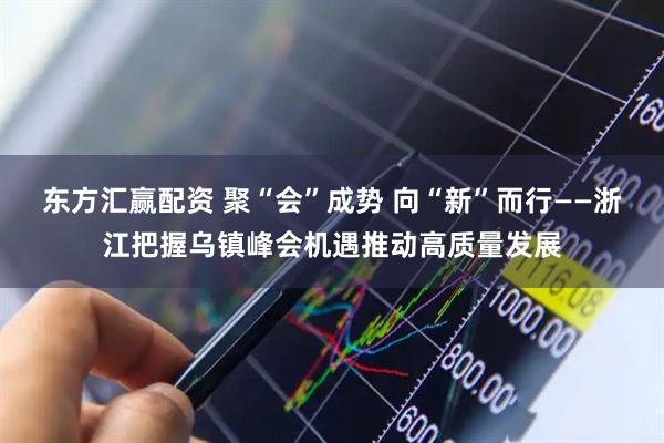 东方汇赢配资 聚“会”成势 向“新”而行——浙江把握乌镇峰会机遇推动高质量发展